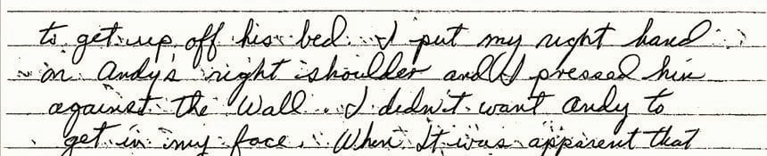 An excerpt of a handwritten incident report by YDC employee Tom Searles in June 1993. He writes: “...with Andy to talk. Andy started up again being very mouthy. Andy got up quick. I grabbed Andy’s left arm and restrained and I had him against the wall Mr. McDonald came back into the room. And we restrained Andy to his bed.”