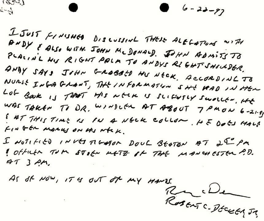 A handwritten note by YDC employee Bob Decker in June 1993. He writes: “I JUST FINISHED DISCUSSING THESE ALLEGATIONS WITH ANDY & ALSO WITH JOHN McDONALD. JOHN ADMITS TO PLACING HIS RIGHT PALM TO ANDYS RIGHT SHOULDER. ANDY SAYS JOHN GRABBED HIS NECK. ACCORDING TO NURSE INGA GRANT, THE INFORMATION SHE HAD IN HER LOG BOOK IS THAT HIS NECK IS SLIGHTLY SWOLLEN. HE WAS TAKEN TO DR. WINDLER AT ABOUT 7 PM ON 6-21-93 & AT THIS TIME IS IN A NECK COLLAR. HE DOES HAVE FINGER MARKS ON HIS NECK. I NOTIFIED INVESTIGATOR DOUG BEATON AT 2:50 PM & OFFICER TOM STEIN METZ OF THE MANCHESTER P.D. AT 3 P.M. AS OF NOW, IT IS OUT OF MY HANDS.” The note is signed and printed “Robert C. Decker Jr.”